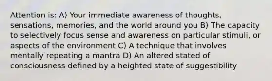 Attention is: A) Your immediate awareness of thoughts, sensations, memories, and the world around you B) The capacity to selectively focus sense and awareness on particular stimuli, or aspects of the environment C) A technique that involves mentally repeating a mantra D) An altered stated of consciousness defined by a heighted state of suggestibility