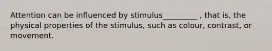 Attention can be influenced by stimulus_________ , that is, the physical properties of the stimulus, such as colour, contrast, or movement.