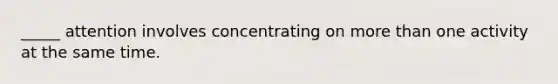 _____ attention involves concentrating on more than one activity at the same time.