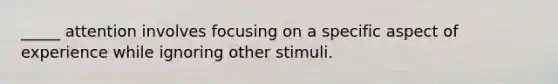 _____ attention involves focusing on a specific aspect of experience while ignoring other stimuli.