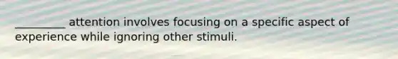 _________ attention involves focusing on a specific aspect of experience while ignoring other stimuli.