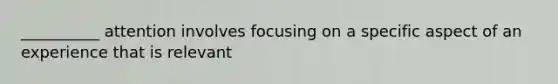 __________ attention involves focusing on a specific aspect of an experience that is relevant