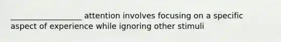 __________________ attention involves focusing on a specific aspect of experience while ignoring other stimuli