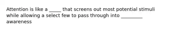 Attention is like a _____ that screens out most potential stimuli while allowing a select few to pass through into _________ awareness