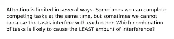 Attention is limited in several ways. Sometimes we can complete competing tasks at the same time, but sometimes we cannot because the tasks interfere with each other. Which combination of tasks is likely to cause the LEAST amount of interference?