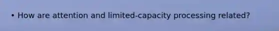 • How are attention and limited-capacity processing related?