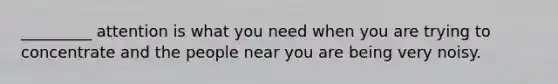 _________ attention is what you need when you are trying to concentrate and the people near you are being very noisy.