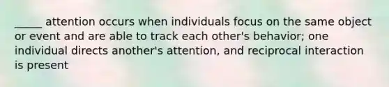 _____ attention occurs when individuals focus on the same object or event and are able to track each other's behavior; one individual directs another's attention, and reciprocal interaction is present