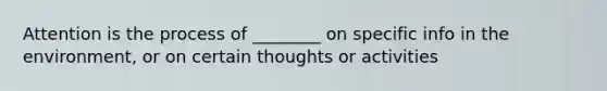 Attention is the process of ________ on specific info in the environment, or on certain thoughts or activities