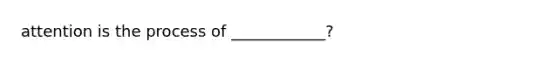 attention is the process of ____________?