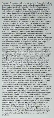 Attention -Processes involved in our ability to focus selectively on a stimulus, sustaining that focus, and shifting at will Emotional faces capture attention -Particularly those that communicate threat (anger expressions) -Even when presentation is brief (20 ms), make more efficient eye movements towards fearful faces than neutral faces (Bannerman et al., 2010) Attentional Capture: "Pop out" -Angry in neutral crowd -No target in neutral crowd -Task: find the different face in the crowd (yes, no) Crowd: Varies in size -Pop-out effect: No increase in response time due to crowd size when a target is present -> Increase in reaction time for crowd size with NO target Emotional Stimuli hold attention -Emotional Stroop (Words, faces) interference observed -Attentional shift away from emotional objects difficult Dot Probe Detection Task: Quicker with emotional words Emotions and attention • Emotional stimuli capture attention (pop out) • Emotional stimuli hold captured attention (Stroop and dot probe detection task) Emotions affect breadth of attention -High arousal (during emotional states) narrow the breadth of attention to focus on cues relevant to the state Weapon focus • Witnesses to a crime are in a state of heightened arousal, and scope of attention narrows to threatening stimulus (like a gun). • Attention is captured and held by the emotional stimulus (weapon) at expense of processing other information • Prevents attention to the nonemotional details Emotion and perception -Perception is the process by which we interpret the world around us, forming a mental representation of the environment. -Visual perception is the translation of light waves into usable neural code Emotion congruent perception -Emotions make the encoding of emotion-congruent stimuli more efficient. Lexical decision task -Prime word, which is related or not related, to target -Target word is either a word or a non-word -Response indicates whether target is word or non-word -Emotional states prime the lexical representations for the words corresponding to those emotion. So, emotion congruent words are perceived more efficiently (faster, with less sensory information) than other words -Induce emotional state Happy, sad, control music -Lexical Decision Task Happy words + controls Sad words + controls Love words + controls Anger words + controls -Dependent measure: speed of lexical decision to emotion vs. control -RESULTS: Very great facilitation of happy states on happy words. People in general are quicker to say happy words than neutral words. People slow at naming sad compared to neutral, but when in sad state, a little quicker. People quicker at naming love than neutral, but no effect of emotion. People slower at naming anger than neutral, but no effect of emotion Emotion-congruent perception of expressions -Induce Emotional State • Happiness, sadness, control -Morph Task • Happy-to-neutral • Sad-to-neutral -Dependent measure: • Perceived offset of expression ->People in happy condition saw happiness for longer, in sad condition saw sadness for longer SUMMARY -Emotional objects capture our attention Rapidly, pre-attentively -More likely to become consciously aware of emotionally-charged objects and people -Threatening stimuli particularly attention-grabbing -They hold our attention, making it more difficult to disengage from object -It is easier for us to see objects that are congruent with our emotions