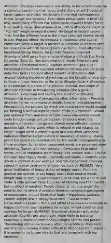 Attention -Processes involved in our ability to focus selectively on a stimulus, sustaining that focus, and shifting at will Emotional faces capture attention -Particularly those that communicate threat (anger expressions) -Even when presentation is brief (20 ms), make more efficient eye movements towards fearful faces than neutral faces (Bannerman et al., 2010) Attentional Capture: "Pop out" -Angry in neutral crowd -No target in neutral crowd -Task: find the different face in the crowd (yes, no) Crowd: Varies in size -Pop-out effect: No increase in response time due to crowd size when a target is present -> Increase in reaction time for crowd size with NO target Emotional Stimuli hold attention -Emotional Stroop (Words, faces) interference observed -Attentional shift away from emotional objects difficult Dot Probe Detection Task: Quicker with emotional words Emotions and attention • Emotional stimuli capture attention (pop out) • Emotional stimuli hold captured attention (Stroop and dot probe detection task) Emotions affect breadth of attention -High arousal (during emotional states) narrow the breadth of attention to focus on cues relevant to the state Weapon focus • Witnesses to a crime are in a state of heightened arousal, and scope of attention narrows to threatening stimulus (like a gun). • Attention is captured and held by the emotional stimulus (weapon) at expense of processing other information • Prevents attention to the nonemotional details Emotion and perception -Perception is the process by which we interpret the world around us, forming a mental representation of the environment. -Visual perception is the translation of light waves into usable neural code Emotion congruent perception -Emotions make the encoding of emotion-congruent stimuli more efficient. Lexical decision task -Prime word, which is related or not related, to target -Target word is either a word or a non-word -Response indicates whether target is word or non-word -Emotional states prime the lexical representations for the words corresponding to those emotion. So, emotion congruent words are perceived more efficiently (faster, with less sensory information) than other words -Induce emotional state Happy, sad, control music -Lexical Decision Task Happy words + controls Sad words + controls Love words + controls Anger words + controls -Dependent measure: speed of lexical decision to emotion vs. control -RESULTS: Very great facilitation of happy states on happy words. People in general are quicker to say happy words than neutral words. People slow at naming sad compared to neutral, but when in sad state, a little quicker. People quicker at naming love than neutral, but no effect of emotion. People slower at naming anger than neutral, but no effect of emotion Emotion-congruent perception of expressions -Induce Emotional State • Happiness, sadness, control -Morph Task • Happy-to-neutral • Sad-to-neutral -Dependent measure: • Perceived offset of expression ->People in happy condition saw happiness for longer, in sad condition saw sadness for longer SUMMARY -Emotional objects capture our attention Rapidly, pre-attentively -More likely to become consciously aware of emotionally-charged objects and people -Threatening stimuli particularly attention-grabbing -They hold our attention, making it more difficult to disengage from object -It is easier for us to see objects that are congruent with our emotions