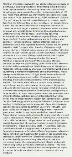 Attention -Processes involved in our ability to focus selectively on a stimulus, sustaining that focus, and shifting at will Emotional faces capture attention -Particularly those that communicate threat (anger expressions) -Even when presentation is brief (20 ms), make more efficient eye movements towards fearful faces than neutral faces (Bannerman et al., 2010) Attentional Capture: "Pop out" -Angry in neutral crowd -No target in neutral crowd -Task: find the different face in the crowd (yes, no) Crowd: Varies in size -Pop-out effect: No increase in response time due to crowd size when a target is present -> Increase in reaction time for crowd size with NO target Emotional Stimuli hold attention -Emotional Stroop (Words, faces) interference observed -Attentional shift away from emotional objects difficult Dot Probe Detection Task: Quicker with emotional words Emotions and attention • Emotional stimuli capture attention (pop out) • Emotional stimuli hold captured attention (Stroop and dot probe detection task) Emotions affect breadth of attention -High arousal (during emotional states) narrow the breadth of attention to focus on cues relevant to the state Weapon focus • Witnesses to a crime are in a state of heightened arousal, and scope of attention narrows to threatening stimulus (like a gun). • Attention is captured and held by the emotional stimulus (weapon) at expense of processing other information • Prevents attention to the nonemotional details Emotion and perception -Perception is the process by which we interpret the world around us, forming a mental representation of the environment. -Visual perception is the translation of light waves into usable neural code Emotion congruent perception -Emotions make the encoding of emotion-congruent stimuli more efficient. Lexical decision task -Prime word, which is related or not related, to target -Target word is either a word or a non-word -Response indicates whether target is word or non-word -Emotional states prime the lexical representations for the words corresponding to those emotion. So, emotion congruent words are perceived more efficiently (faster, with less sensory information) than other words -Induce emotional state Happy, sad, control music -Lexical Decision Task Happy words + controls Sad words + controls Love words + controls Anger words + controls -Dependent measure: speed of lexical decision to emotion vs. control -RESULTS: Very great facilitation of happy states on happy words. People in general are quicker to say happy words than neutral words. People slow at naming sad compared to neutral, but when in sad state, a little quicker. People quicker at naming love than neutral, but no effect of emotion. People slower at naming anger than neutral, but no effect of emotion Emotion-congruent perception of expressions -Induce Emotional State • Happiness, sadness, control -Morph Task • Happy-to-neutral • Sad-to-neutral -Dependent measure: • Perceived offset of expression ->People in happy condition saw happiness for longer, in sad condition saw sadness for longer SUMMARY -Emotional objects capture our attention Rapidly, pre-attentively -More likely to become consciously aware of emotionally-charged objects and people -Threatening stimuli particularly attention-grabbing -They hold our attention, making it more difficult to disengage from object -It is easier for us to see objects that are congruent with our emotions