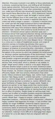 Attention -Processes involved in our ability to focus selectively on a stimulus, sustaining that focus, and shifting at will Emotional faces capture attention -Particularly those that communicate threat (anger expressions) -Even when presentation is brief (20 ms), make more efficient eye movements towards fearful faces than neutral faces (Bannerman et al., 2010) Attentional Capture: "Pop out" -Angry in neutral crowd -No target in neutral crowd -Task: find the different face in the crowd (yes, no) Crowd: Varies in size -Pop-out effect: No increase in response time due to crowd size when a target is present -> Increase in reaction time for crowd size with NO target Emotional Stimuli hold attention -Emotional Stroop (Words, faces) interference observed -Attentional shift away from emotional objects difficult Dot Probe Detection Task: Quicker with emotional words Emotions and attention • Emotional stimuli capture attention (pop out) • Emotional stimuli hold captured attention (Stroop and dot probe detection task) Emotions affect breadth of attention -High arousal (during emotional states) narrow the breadth of attention to focus on cues relevant to the state Weapon focus • Witnesses to a crime are in a state of heightened arousal, and scope of attention narrows to threatening stimulus (like a gun). • Attention is captured and held by the emotional stimulus (weapon) at expense of processing other information • Prevents attention to the nonemotional details Emotion and perception -Perception is the process by which we interpret the world around us, forming a mental representation of the environment. -Visual perception is the translation of light waves into usable neural code Emotion congruent perception -Emotions make the encoding of emotion-congruent stimuli more efficient. Lexical decision task -Prime word, which is related or not related, to target -Target word is either a word or a non-word -Response indicates whether target is word or non-word -Emotional states prime the lexical representations for the words corresponding to those emotion. So, emotion congruent words are perceived more efficiently (faster, with less sensory information) than other words -Induce emotional state Happy, sad, control music -Lexical Decision Task Happy words + controls Sad words + controls Love words + controls Anger words + controls -Dependent measure: speed of lexical decision to emotion vs. control -RESULTS: Very great facilitation of happy states on happy words. People in general are quicker to say happy words than neutral words. People slow at naming sad compared to neutral, but when in sad state, a little quicker. People quicker at naming love than neutral, but no effect of emotion. People slower at naming anger than neutral, but no effect of emotion Emotion-congruent perception of expressions -Induce Emotional State • Happiness, sadness, control -Morph Task • Happy-to-neutral • Sad-to-neutral -Dependent measure: • Perceived offset of expression ->People in happy condition saw happiness for longer, in sad condition saw sadness for longer SUMMARY -Emotional objects capture our attention Rapidly, pre-attentively -More likely to become consciously aware of emotionally-charged objects and people -Threatening stimuli particularly attention-grabbing -They hold our attention, making it more difficult to disengage from object -It is easier for us to see objects that are congruent with our emotions