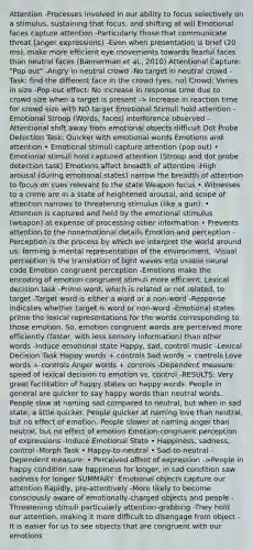 Attention -Processes involved in our ability to focus selectively on a stimulus, sustaining that focus, and shifting at will Emotional faces capture attention -Particularly those that communicate threat (anger expressions) -Even when presentation is brief (20 ms), make more efficient eye movements towards fearful faces than neutral faces (Bannerman et al., 2010) Attentional Capture: "Pop out" -Angry in neutral crowd -No target in neutral crowd -Task: find the different face in the crowd (yes, no) Crowd: Varies in size -Pop-out effect: No increase in response time due to crowd size when a target is present -> Increase in reaction time for crowd size with NO target Emotional Stimuli hold attention -Emotional Stroop (Words, faces) interference observed -Attentional shift away from emotional objects difficult Dot Probe Detection Task: Quicker with emotional words Emotions and attention • Emotional stimuli capture attention (pop out) • Emotional stimuli hold captured attention (Stroop and dot probe detection task) Emotions affect breadth of attention -High arousal (during emotional states) narrow the breadth of attention to focus on cues relevant to the state Weapon focus • Witnesses to a crime are in a state of heightened arousal, and scope of attention narrows to threatening stimulus (like a gun). • Attention is captured and held by the emotional stimulus (weapon) at expense of processing other information • Prevents attention to the nonemotional details Emotion and perception -Perception is the process by which we interpret the world around us, forming a mental representation of the environment. -Visual perception is the translation of light waves into usable neural code Emotion congruent perception -Emotions make the encoding of emotion-congruent stimuli more efficient. Lexical decision task -Prime word, which is related or not related, to target -Target word is either a word or a non-word -Response indicates whether target is word or non-word -Emotional states prime the lexical representations for the words corresponding to those emotion. So, emotion congruent words are perceived more efficiently (faster, with less sensory information) than other words -Induce emotional state Happy, sad, control music -Lexical Decision Task Happy words + controls Sad words + controls Love words + controls Anger words + controls -Dependent measure: speed of lexical decision to emotion vs. control -RESULTS: Very great facilitation of happy states on happy words. People in general are quicker to say happy words than neutral words. People slow at naming sad compared to neutral, but when in sad state, a little quicker. People quicker at naming love than neutral, but no effect of emotion. People slower at naming anger than neutral, but no effect of emotion Emotion-congruent perception of expressions -Induce Emotional State • Happiness, sadness, control -Morph Task • Happy-to-neutral • Sad-to-neutral -Dependent measure: • Perceived offset of expression ->People in happy condition saw happiness for longer, in sad condition saw sadness for longer SUMMARY -Emotional objects capture our attention Rapidly, pre-attentively -More likely to become consciously aware of emotionally-charged objects and people -Threatening stimuli particularly attention-grabbing -They hold our attention, making it more difficult to disengage from object -It is easier for us to see objects that are congruent with our emotions