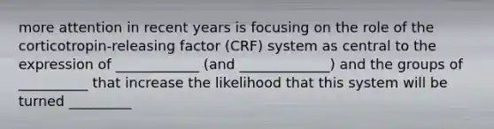 more attention in recent years is focusing on the role of the corticotropin-releasing factor (CRF) system as central to the expression of ____________ (and _____________) and the groups of __________ that increase the likelihood that this system will be turned _________