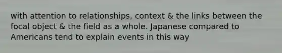 with attention to relationships, context & the links between the focal object & the field as a whole. Japanese compared to Americans tend to explain events in this way