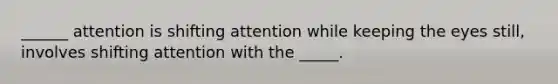 ______ attention is shifting attention while keeping the eyes still, involves shifting attention with the _____.