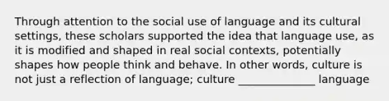 Through attention to the social use of language and its cultural settings, these scholars supported the idea that language use, as it is modified and shaped in real social contexts, potentially shapes how people think and behave. In other words, culture is not just a reflection of language; culture ______________ language