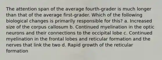 The attention span of the average fourth-grader is much longer than that of the average first-grader. Which of the following biological changes is primarily responsible for this? a. Increased size of the corpus callosum b. Continued myelination in the optic neurons and their connections to the occipital lobe c. Continued myelination in the frontal lobes and reticular formation and the nerves that link the two d. Rapid growth of the reticular formation