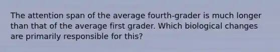 The attention span of the average fourth-grader is much longer than that of the average first grader. Which biological changes are primarily responsible for this?