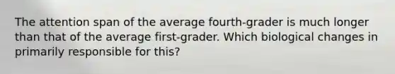 The attention span of the average fourth-grader is much longer than that of the average first-grader. Which biological changes in primarily responsible for this?