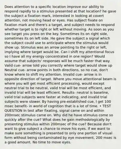 Does attention to a specific location improve our ability to respond rapidly to a stimulus presented at that location? he gave the subject a fixation mark, interested in looking at covert attention, not moving head or eyes. Has subject fixate on fixation mark and there's a target, and subject needs to respond whether target is to right or left without moving. As soon as you see target you press on the key. Sometimes its on right side, sometimes its on left side. He gave the subject a signal which the subject could use to anticipate where the stimulus would show up. Stimulus was an arrow pointing to the right or left, implying where target would be. Can I shift my attentional focus so I have all my energy concentrated in one region? Would assume that subjects' responses will be much faster that way. Valid cue- arrow told you correctly where target would show up Neutral cue- arrow points in both directions, so no cue, don't know where to shift my attention. Invalid cue- arrow is in opposite direction of target. Where you move attentional beam is where you will get most efficient processing, would except neutral trial to be neutral, valid trial will be most efficient, and invalid trial will be least efficient. Results- neutral is baseline, valid trial subjects were faster at indicating, and invalid trial subjects were slower. By having pre-established cue, I get 100 msec benefit- in world of cognition that is a lot of time. • TEST QUESTION In test after fixating, signal came on and within 200msec stimulus came on. Why did he have stimulus come so quickly after the cue? What does he gain methodologically by presenting stimulus within 200msec of the cue? Because don't want to give subject a chance to move his eyes. If we want to make sure something is presented to only one portion of visual form without being contaminated by eye movement, 200 msec is a good amount. No time to move eyes.