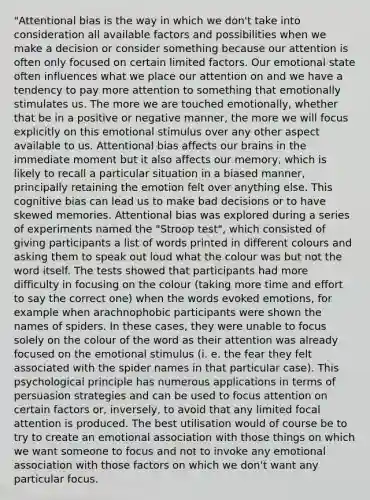 "Attentional bias is the way in which we don't take into consideration all available factors and possibilities when we make a decision or consider something because our attention is often only focused on certain limited factors. Our emotional state often influences what we place our attention on and we have a tendency to pay more attention to something that emotionally stimulates us. The more we are touched emotionally, whether that be in a positive or negative manner, the more we will focus explicitly on this emotional stimulus over any other aspect available to us. Attentional bias affects our brains in the immediate moment but it also affects our memory, which is likely to recall a particular situation in a biased manner, principally retaining the emotion felt over anything else. This cognitive bias can lead us to make bad decisions or to have skewed memories. Attentional bias was explored during a series of experiments named the "Stroop test", which consisted of giving participants a list of words printed in different colours and asking them to speak out loud what the colour was but not the word itself. The tests showed that participants had more difficulty in focusing on the colour (taking more time and effort to say the correct one) when the words evoked emotions, for example when arachnophobic participants were shown the names of spiders. In these cases, they were unable to focus solely on the colour of the word as their attention was already focused on the emotional stimulus (i. e. the fear they felt associated with the spider names in that particular case). This psychological principle has numerous applications in terms of persuasion strategies and can be used to focus attention on certain factors or, inversely, to avoid that any limited focal attention is produced. The best utilisation would of course be to try to create an emotional association with those things on which we want someone to focus and not to invoke any emotional association with those factors on which we don't want any particular focus.