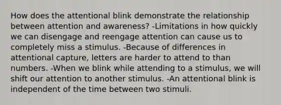 How does the attentional blink demonstrate the relationship between attention and awareness? -Limitations in how quickly we can disengage and reengage attention can cause us to completely miss a stimulus. -Because of differences in attentional capture, letters are harder to attend to than numbers. -When we blink while attending to a stimulus, we will shift our attention to another stimulus. -An attentional blink is independent of the time between two stimuli.