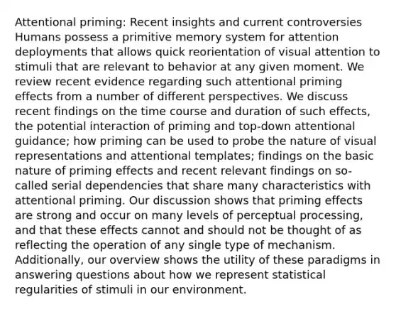 Attentional priming: Recent insights and current controversies Humans possess a primitive memory system for attention deployments that allows quick reorientation of visual attention to stimuli that are relevant to behavior at any given moment. We review recent evidence regarding such attentional priming effects from a number of different perspectives. We discuss recent findings on the time course and duration of such effects, the potential interaction of priming and top-down attentional guidance; how priming can be used to probe the nature of visual representations and attentional templates; findings on the basic nature of priming effects and recent relevant findings on so-called serial dependencies that share many characteristics with attentional priming. Our discussion shows that priming effects are strong and occur on many levels of perceptual processing, and that these effects cannot and should not be thought of as reflecting the operation of any single type of mechanism. Additionally, our overview shows the utility of these paradigms in answering questions about how we represent statistical regularities of stimuli in our environment.