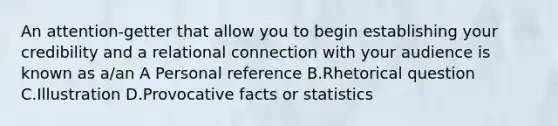 An attention-getter that allow you to begin establishing your credibility and a relational connection with your audience is known as a/an A Personal reference B.Rhetorical question С.Illustration D.Provocative facts or statistics