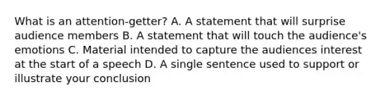 What is an attention-getter? A. A statement that will surprise audience members B. A statement that will touch the audience's emotions C. Material intended to capture the audiences interest at the start of a speech D. A single sentence used to support or illustrate your conclusion