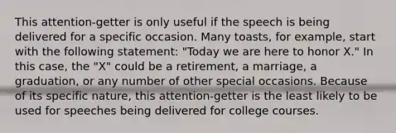 This attention-getter is only useful if the speech is being delivered for a specific occasion. Many toasts, for example, start with the following statement: "Today we are here to honor X." In this case, the "X" could be a retirement, a marriage, a graduation, or any number of other special occasions. Because of its specific nature, this attention-getter is the least likely to be used for speeches being delivered for college courses.