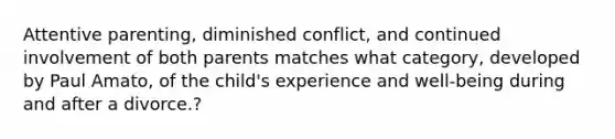 Attentive parenting, diminished conflict, and continued involvement of both parents matches what category, developed by Paul Amato, of the child's experience and well-being during and after a divorce.?