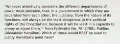 "Whoever attentively considers the different departments of power must perceive, that, in a government in which they are separated from each other, the judiciary, from the nature of its functions, will always be the least dangerous to the political rights of the Constitution; because it will be least in a capacity to annoy or injure them."- from Federalist No. 78 (1788), Publius (Alexander Hamilton) Which of these would BEST be used to justify Hamilton's point here?