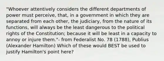 "Whoever attentively considers the different departments of power must perceive, that, in a government in which they are separated from each other, the judiciary, from the nature of its functions, will always be the least dangerous to the political rights of the Constitution; because it will be least in a capacity to annoy or injure them."- from Federalist No. 78 (1788), Publius (Alexander Hamilton) Which of these would BEST be used to justify Hamilton's point here?