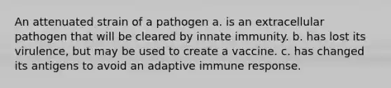 An attenuated strain of a pathogen a. is an extracellular pathogen that will be cleared by innate immunity. b. has lost its virulence, but may be used to create a vaccine. c. has changed its antigens to avoid an adaptive immune response.