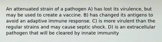 An attenuated strain of a pathogen A) has lost its virulence, but may be used to create a vaccine. B) has changed its antigens to avoid an adaptive immune response. C) is more virulent than the regular strains and may cause septic shock. D) is an extracellular pathogen that will be cleared by innate immunity