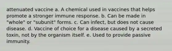 attenuated vaccine a. A chemical used in vaccines that helps promote a stronger immune response. b. Can be made in "whole" or "subunit" forms. c. Can infect, but does not cause disease. d. Vaccine of choice for a disease caused by a secreted toxin, not by the organism itself. e. Used to provide passive immunity.