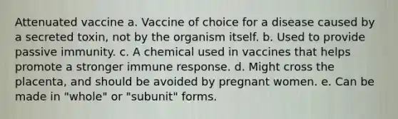 Attenuated vaccine a. Vaccine of choice for a disease caused by a secreted toxin, not by the organism itself. b. Used to provide passive immunity. c. A chemical used in vaccines that helps promote a stronger immune response. d. Might cross the placenta, and should be avoided by pregnant women. e. Can be made in "whole" or "subunit" forms.