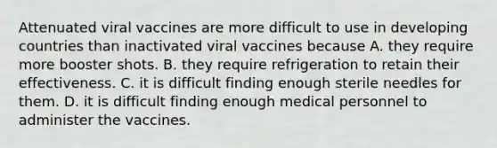 Attenuated viral vaccines are more difficult to use in developing countries than inactivated viral vaccines because A. they require more booster shots. B. they require refrigeration to retain their effectiveness. C. it is difficult finding enough sterile needles for them. D. it is difficult finding enough medical personnel to administer the vaccines.