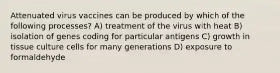 Attenuated virus vaccines can be produced by which of the following processes? A) treatment of the virus with heat B) isolation of genes coding for particular antigens C) growth in tissue culture cells for many generations D) exposure to formaldehyde