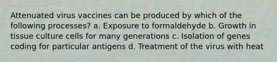 Attenuated virus vaccines can be produced by which of the following processes? a. Exposure to formaldehyde b. Growth in tissue culture cells for many generations c. Isolation of genes coding for particular antigens d. Treatment of the virus with heat