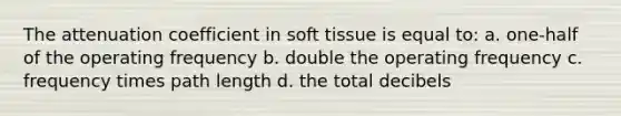 The attenuation coefficient in soft tissue is equal to: a. one-half of the operating frequency b. double the operating frequency c. frequency times path length d. the total decibels