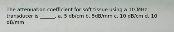 The attenuation coefficient for soft tissue using a 10-MHz transducer is ______. a. 5 db/cm b. 5dB/mm c. 10 dB/cm d. 10 dB/mm