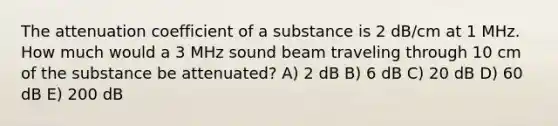 The attenuation coefficient of a substance is 2 dB/cm at 1 MHz. How much would a 3 MHz sound beam traveling through 10 cm of the substance be attenuated? A) 2 dB B) 6 dB C) 20 dB D) 60 dB E) 200 dB