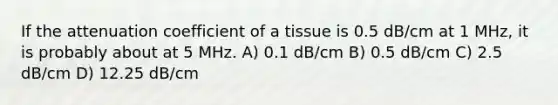 If the attenuation coefficient of a tissue is 0.5 dB/cm at 1 MHz, it is probably about at 5 MHz. A) 0.1 dB/cm B) 0.5 dB/cm C) 2.5 dB/cm D) 12.25 dB/cm