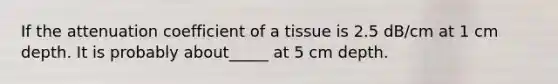 If the attenuation coefficient of a tissue is 2.5 dB/cm at 1 cm depth. It is probably about_____ at 5 cm depth.