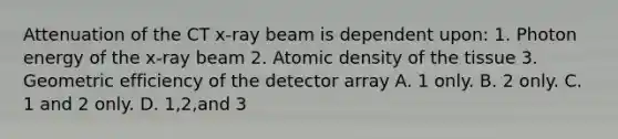 Attenuation of the CT x-ray beam is dependent upon: 1. Photon energy of the x-ray beam 2. Atomic density of the tissue 3. Geometric efficiency of the detector array A. 1 only. B. 2 only. C. 1 and 2 only. D. 1,2,and 3