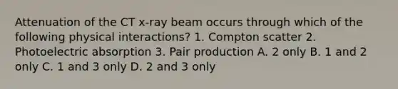 Attenuation of the CT x-ray beam occurs through which of the following physical interactions? 1. Compton scatter 2. Photoelectric absorption 3. Pair production A. 2 only B. 1 and 2 only C. 1 and 3 only D. 2 and 3 only